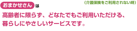 （介護保険をご利用されない時）おまかせさんは、高齢者に限らずどなたでもご利用いただける、暮らしにやさしいサービスです。