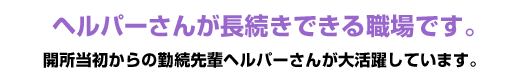 ヘルパーさんが長続きできる職場です。開所当初からの勤続先輩ヘルパーさんが大活躍しています。