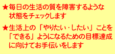 毎日の生活の質を障害するような状態をチェックします。生活上の「やりたい・したい」ことを「できる」ようになるための目標達成に向けてお手伝いをします。